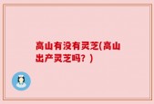 高山有没有灵芝(高山出产灵芝吗？)