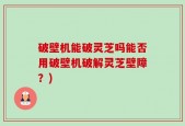 破壁机能破灵芝吗能否用破壁机破解灵芝壁障？)