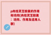 p肉桂灵芝胶囊的作用和功效(肉桂灵芝胶囊：功效、作用及适用人群)