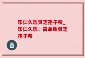 乐仁久选灵芝孢子粉_乐仁久选：高品质灵芝孢子粉
