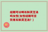 经期可以喝石斛灵芝汤吗女性(女性经期可否饮用石斛灵芝汤？)