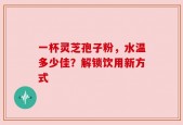一杯灵芝孢子粉，水温多少佳？解锁饮用新方式