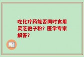吃化疗药能否同时食用灵芝孢子粉？医学专家解答？