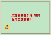 灵芝蘑菇怎么吃(如何食用灵芝蘑菇？)