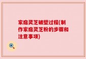 家庭灵芝破壁过程(制作家庭灵芝粉的步骤和注意事项)