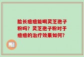 脸长痘痘能喝灵芝孢子粉吗？灵芝孢子粉对于痘痘的治疗效果如何？