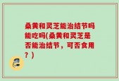 桑黄和灵芝能治结节吗能吃吗(桑黄和灵芝是否能治结节，可否食用？)