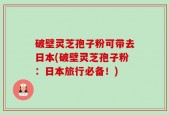 破壁灵芝孢子粉可带去日本(破壁灵芝孢子粉：日本旅行必备！)