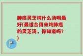 肺癌灵芝炖什么汤喝最好(最适合用来炖肺癌的灵芝汤，你知道吗？)