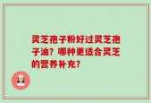 灵芝孢子粉好过灵芝孢子油？哪种更适合灵芝的营养补充？