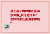灵芝孢子粉冷水还是温水冲服_灵芝孢子粉：选择冷水还是温水冲服？