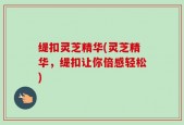 缇扣灵芝精华(灵芝精华，缇扣让你倍感轻松)