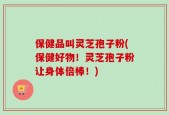 保健品叫灵芝孢子粉(保健好物！灵芝孢子粉让身体倍棒！)