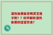 湿热体质能否喝灵芝孢子粉？？科学解析湿热体质的适宜饮食？