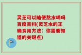 灵芝可以随便熬水喝吗百度百科(灵芝水的正确食用方法：你需要知道的关键点)