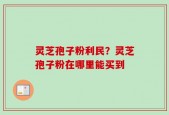 灵芝孢子粉利民？灵芝孢子粉在哪里能买到