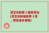 灵芝石斛萝卜猪骨煲汤(灵芝石斛猪骨萝卜煲，煮出滋补美味)