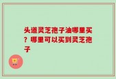 头道灵芝孢子油哪里买？哪里可以买到灵芝孢子