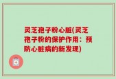 灵芝孢子粉心脏(灵芝孢子粉的保护作用：预防心脏病的新发现)