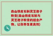 森山铁皮石斛灵芝孢子粉膏(森山铁皮石斛与灵芝孢子粉膏的结合产物，让你养生更高效)