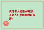 灵芝老人能泡水喝(灵芝老人：泡水喝的好选择)