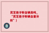 灵芝孢子粉含碘高吗_“灵芝孢子粉碘含量分析”)