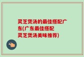 灵芝煲汤的最佳搭配广东(广东最佳搭配  灵芝煲汤美味推荐)