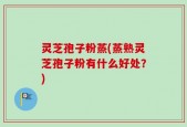 灵芝孢子粉蒸(蒸熟灵芝孢子粉有什么好处？)