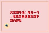 灵芝孢子油：每日一勺，竟能带来这些意想不到的好处