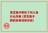灵芝孢子粉吃了对人有什么作用 (灵芝孢子粉的食用功效分析)