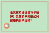 吃灵芝片好还是孢子粉好？灵芝的不同形式对健康的影响比较？