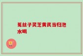 菟丝子灵芝黄芪当归泡水喝