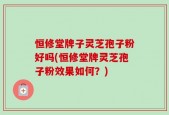 恒修堂牌子灵芝孢子粉好吗(恒修堂牌灵芝孢子粉效果如何？)