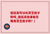 低压高可以吃灵芝孢子粉吗_低压高患者能否服用灵芝孢子粉？)
