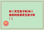 林喆灵芝孢子粉(林喆推荐的优质灵芝孢子粉！)