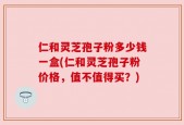 仁和灵芝孢子粉多少钱一盒(仁和灵芝孢子粉价格，值不值得买？)