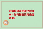 石斛粉和灵芝孢子粉冲水？如何搭配饮用最佳效果？