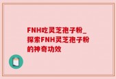 FNH吃灵芝孢子粉_探索FNH灵芝孢子粉的神奇功效
