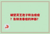 破壁灵芝孢子粉治痘痘？告别青春痘的神器？