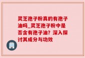 灵芝孢子粉真的有孢子油吗_灵芝孢子粉中是否含有孢子油？深入探讨其成分与功效