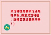 灵芝种植是要灵芝还是孢子粉_探索灵芝种植：选择灵芝还是孢子粉？)
