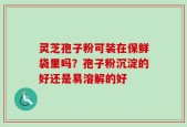灵芝孢子粉可装在保鲜袋里吗？孢子粉沉淀的好还是易溶解的好