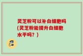 灵芝粉可以补白细胞吗(灵芝粉能提升白细胞水平吗？)