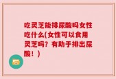 吃灵芝能排尿酸吗女性吃什么(女性可以食用灵芝吗？有助于排出尿酸！)