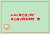 头san灵芝孢子粉？灵芝孢子粉多少钱一盒