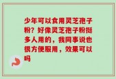 少年可以食用灵芝孢子粉？好像灵芝孢子粉挺多人用的，我同事说也很方便服用，效果可以吗