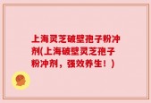上海灵芝破壁孢子粉冲剂(上海破壁灵芝孢子粉冲剂，强效养生！)