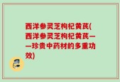 西洋参灵芝枸杞黄芪(西洋参灵芝枸杞黄芪——珍贵中药材的多重功效)