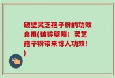 破壁灵芝孢子粉的功效食用(破碎壁障！灵芝孢子粉带来惊人功效！)