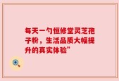每天一勺恒修堂灵芝孢子粉，生活品质大幅提升的真实体验”